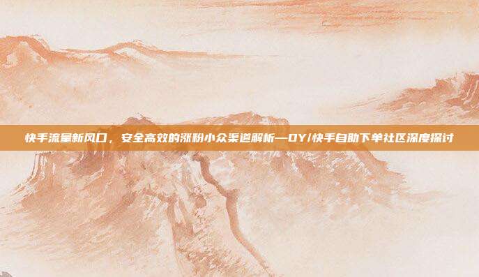 快手流量新风口，安全高效的涨粉小众渠道解析—DY/快手自助下单社区深度探讨