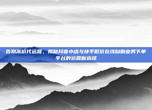 告别高价代运营，揭秘抖音小店与快手低价在线自助业务下单平台的运营新选择