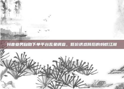 抖音业务自助下单平台乱象调查，低价诱惑背后的蚂蚁江湖