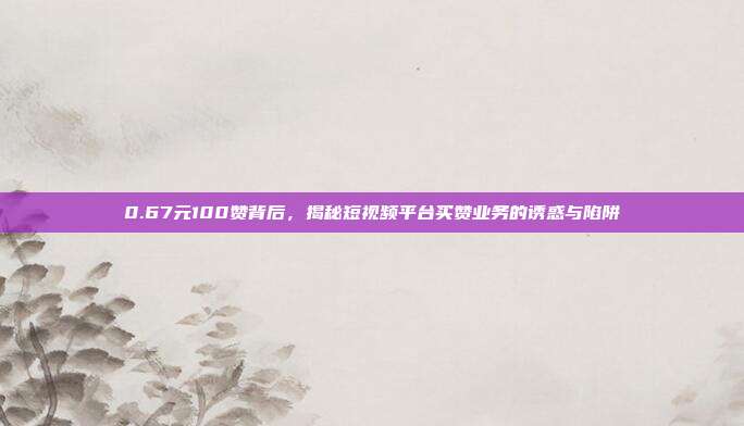 0.67元100赞背后，揭秘短视频平台买赞业务的诱惑与陷阱