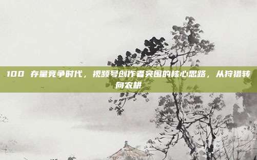 100 存量竞争时代,视频号创作者突围的核心思路,从狩猎转向农耕