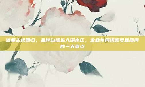流量主权回归，品牌自播进入深水区，企业布局视频号直播间的三大要点