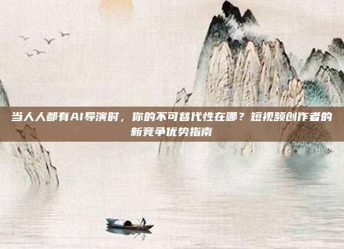 当人人都有AI导演时，你的不可替代性在哪？短视频创作者的新竞争优势指南