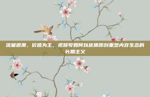 流量退潮,价值为王,视频号如何以优质原创重塑内容生态的长期主义