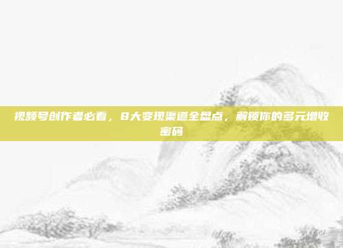 视频号创作者必看,8大变现渠道全盘点,解锁你的多元增收密码