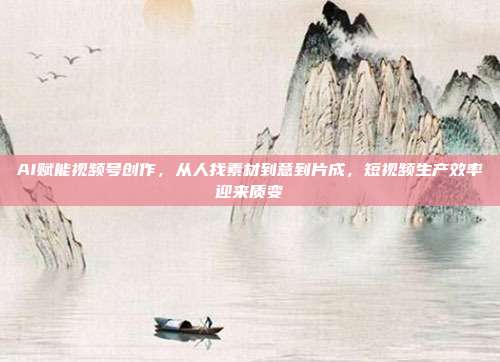 AI赋能视频号创作，从人找素材到意到片成，短视频生产效率迎来质变