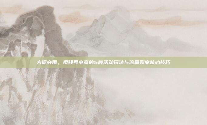 大促突围,视频号电商的5种活动玩法与流量裂变核心技巧