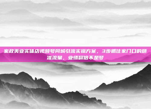 家政美业实体店视频号同城引流实操方案，3步抓住家门口的精准流量，业绩翻倍不是梦