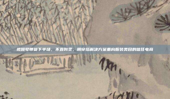视频号带货下半场,不靠叫卖,用穿搭解决方案重构服装类目的信任电商
