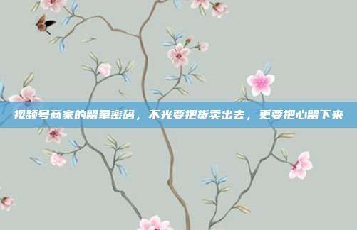 视频号商家的留量密码，不光要把货卖出去，更要把心留下来