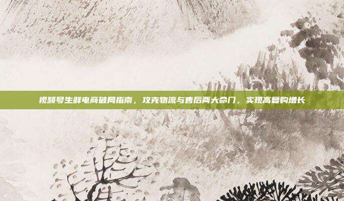 视频号生鲜电商破局指南,攻克物流与售后两大命门,实现高复购增长
