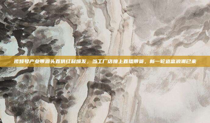 视频号产业带源头直供红利爆发,当工厂店撞上直播带货,新一轮造富浪潮已来