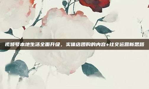 视频号本地生活全面升级,实体店团购的内容+社交运营新思路