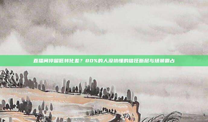 直播间停留低转化差?80%的人没搞懂的信任断层与场景霸占