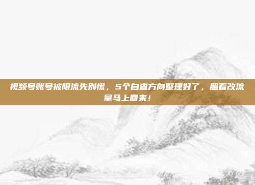 视频号账号被限流先别慌，5个自查方向整理好了，照着改流量马上回来！