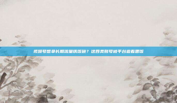 视频号想拿长期流量铁饭碗？这四类账号被平台追着喂饭
