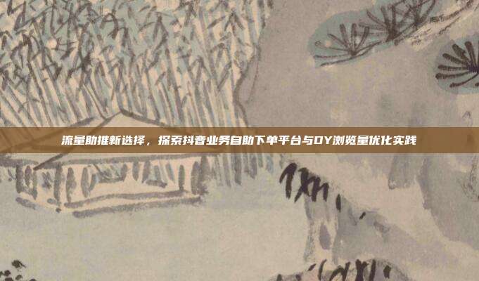流量助推新选择,探索抖音业务自助下单平台与DY浏览量优化实践