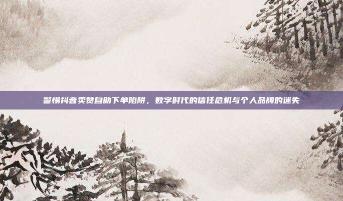 警惕抖音卖赞自助下单陷阱,数字时代的信任危机与个人品牌的迷失