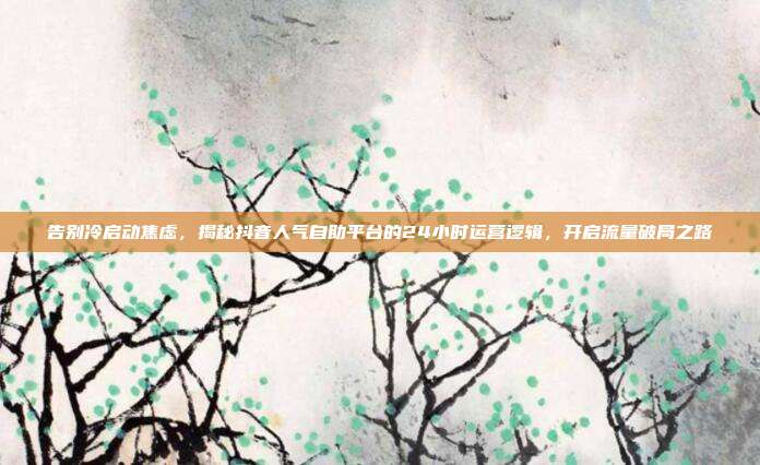 告别冷启动焦虑,揭秘抖音人气自助平台的24小时运营逻辑,开启流量破局之路