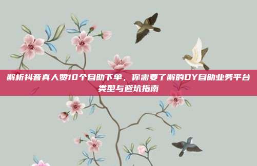 解析抖音真人赞10个自助下单,你需要了解的DY自助业务平台类型与避坑指南
