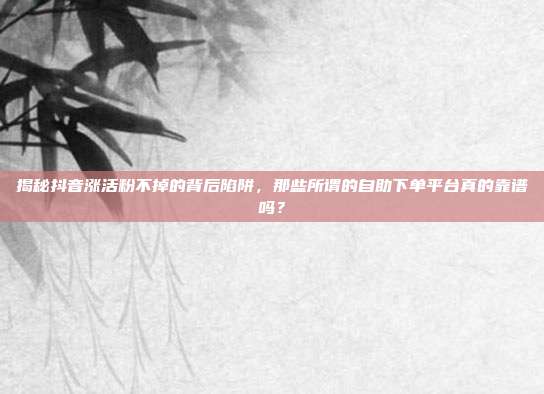 揭秘抖音涨活粉不掉的背后陷阱,那些所谓的自助下单平台真的靠谱吗?