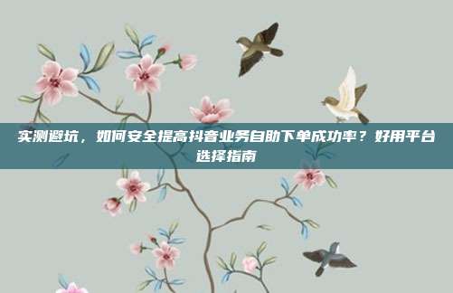 实测避坑,如何安全提高抖音业务自助下单成功率?好用平台选择指南