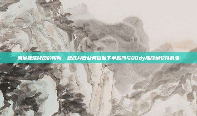 流量捷径背后的陷阱,起底抖音业务自助下单秒网与QQdy播放量软件乱象