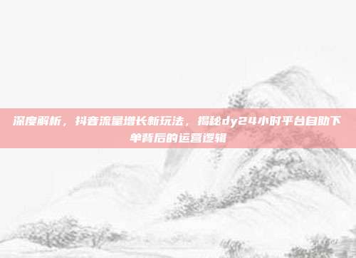 深度解析,抖音流量增长新玩法,揭秘dy24小时平台自助下单背后的运营逻辑