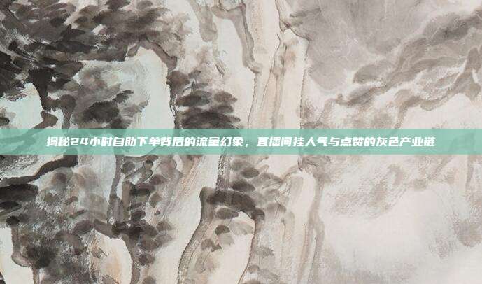 揭秘24小时自助下单背后的流量幻象,直播间挂人气与点赞的灰色产业链