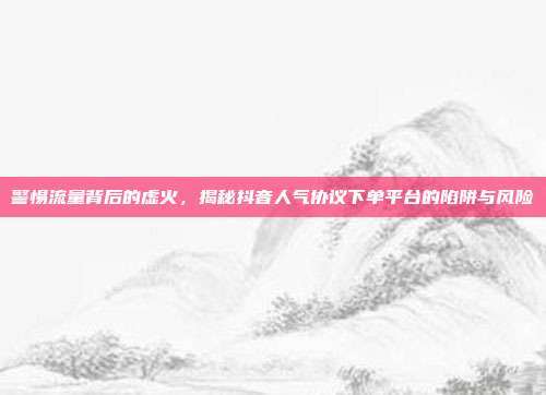 警惕流量背后的虚火,揭秘抖音人气协议下单平台的陷阱与风险