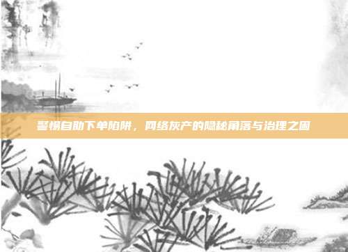 警惕自助下单陷阱,网络灰产的隐秘角落与治理之困