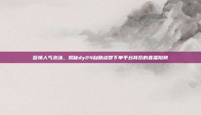警惕人气泡沫,揭秘dy24自助点赞下单平台背后的直播陷阱