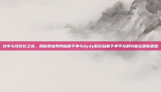 效率与性价比之选,揭秘赞业务网自助下单与dydy低价自助下单平台的抖音运营新思路