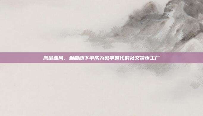流量迷局，当自助下单成为数字时代的社交货币工厂