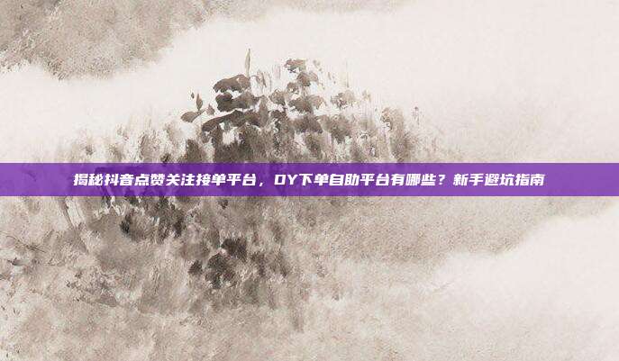 揭秘抖音点赞关注接单平台,DY下单自助平台有哪些?新手避坑指南