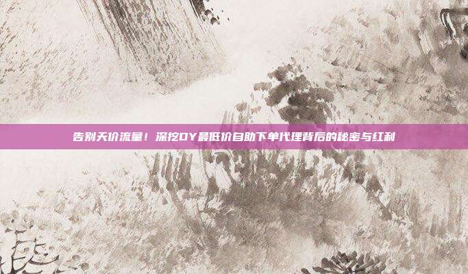 告别天价流量！深挖DY最低价自助下单代理背后的秘密与红利