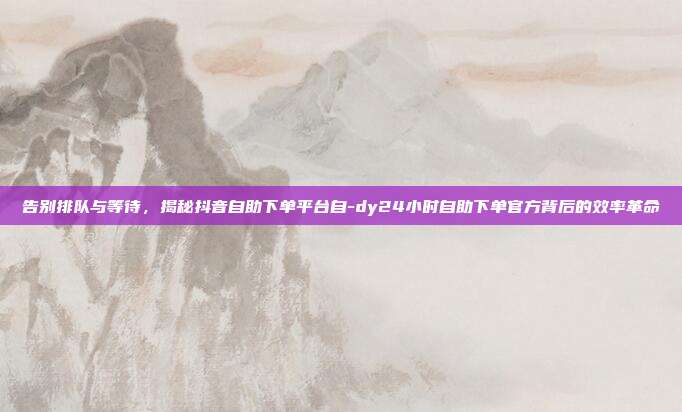 告别排队与等待,揭秘抖音自助下单平台自-dy24小时自助下单官方背后的效率革命