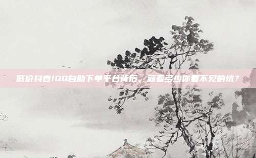 低价抖音/QQ自助下单平台背后,藏着多少你看不见的坑?