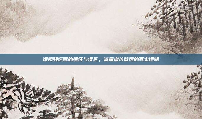短视频运营的捷径与误区,流量增长背后的真实逻辑