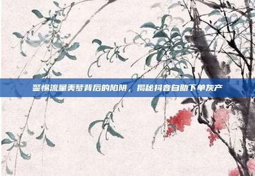 警惕流量美梦背后的陷阱,揭秘抖音自助下单灰产