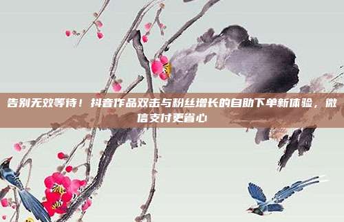 告别无效等待!抖音作品双击与粉丝增长的自助下单新体验,微信支付更省心