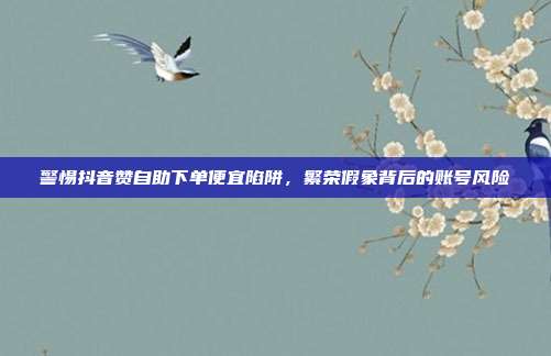 警惕抖音赞自助下单便宜陷阱,繁荣假象背后的账号风险