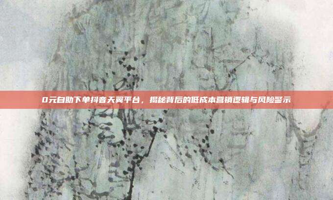 0元自助下单抖音天翼平台,揭秘背后的低成本营销逻辑与风险警示