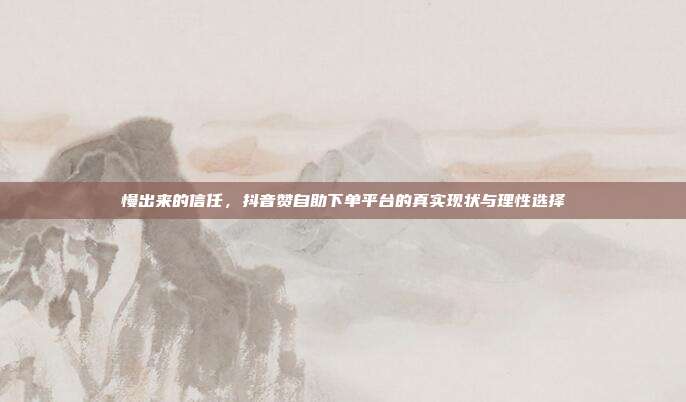 慢出来的信任，抖音赞自助下单平台的真实现状与理性选择