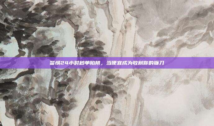 警惕24小时秒单陷阱,当便宜成为收割你的镰刀