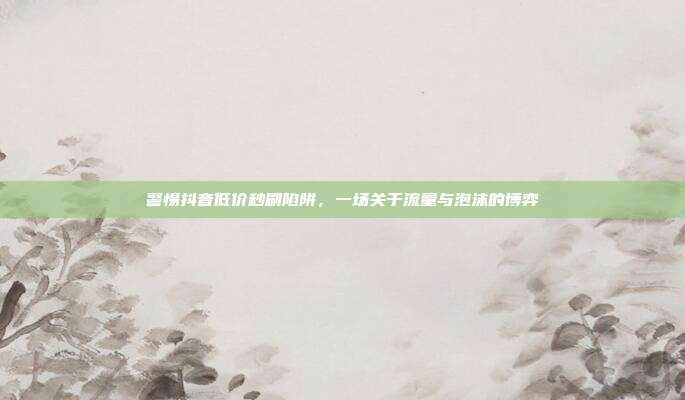 警惕抖音低价秒刷陷阱,一场关于流量与泡沫的博弈