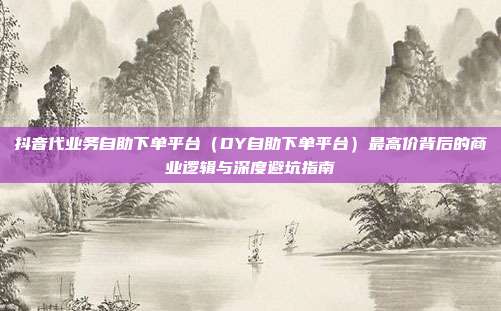 抖音代业务自助下单平台(DY自助下单平台)最高价背后的商业逻辑与深度避坑指南