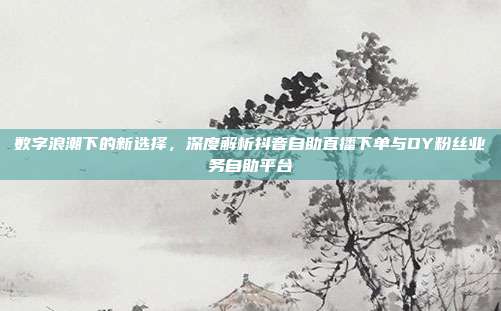 数字浪潮下的新选择,深度解析抖音自助直播下单与DY粉丝业务自助平台
