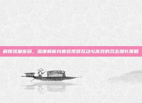 解锁流量密码,深度解析抖音短视频互动与高效的双击增长策略