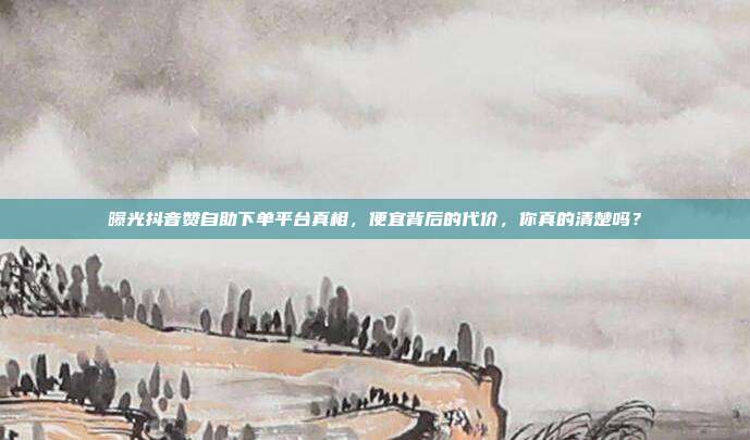 曝光抖音赞自助下单平台真相,便宜背后的代价,你真的清楚吗?